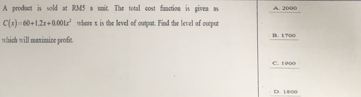 A product is sold at RM5 a unit. The total cost fimction is given as
A. 2000
C(x) 60+1.2x+0.001x where x is the level of output. Find the level of output
B. 1700
which will maximize profit.
C. 1900
D. 1800
