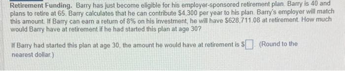 Retirement Funding. Barry has just become eligible for his employer-sponsored retirement plan. Barry is 40 and
plans to retire at 65. Barry calculates that he can contribute $4,300 per year to his plan. Barry's employer will match
this amount. If Barry can earn a return of 8% on his investment, he will have $628.711.08 at retirement. How much
would Barry have at retirement if he had started this plan at age 30?
If Barry had started this plan at age 30, the amount he would have at retirement is $ (Round to the
nearest dollar)