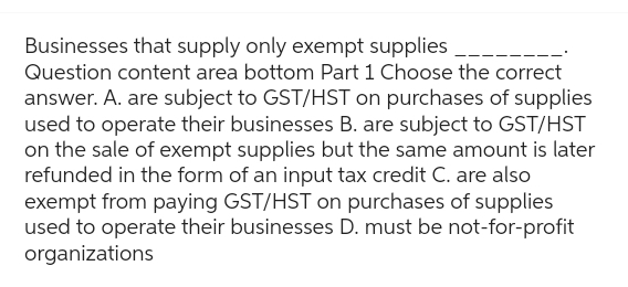 Businesses that supply only exempt supplies.
Question content area bottom Part 1 Choose the correct
answer. A. are subject to GST/HST on purchases of supplies
used to operate their businesses B. are subject to GST/HST
on the sale of exempt supplies but the same amount is later
refunded in the form of an input tax credit C. are also
exempt from paying GST/HST on purchases of supplies
used to operate their businesses D. must be not-for-profit
organizations