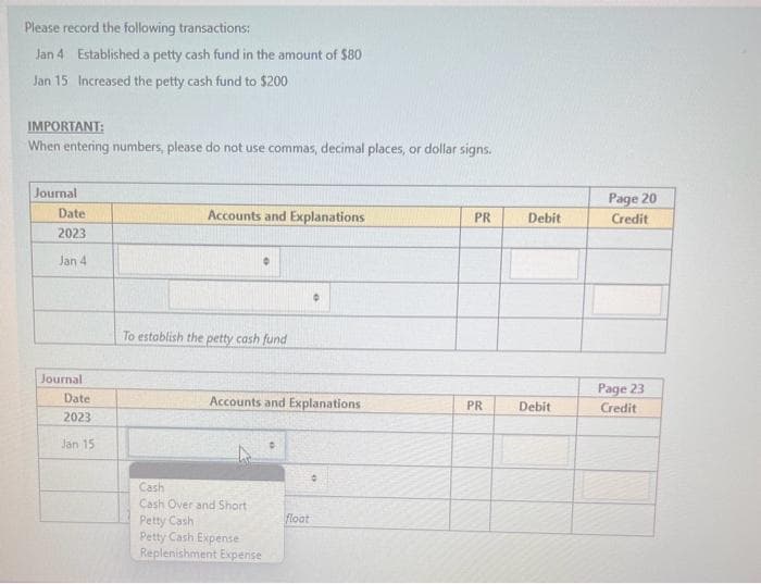 Please record the following transactions:
Jan 4 Established a petty cash fund in the amount of $80
Jan 15 Increased the petty cash fund to $200
IMPORTANT:
When entering numbers, please do not use commas, decimal places, or dollar signs.
Journal
Date:
2023
Jan 4
Journal
Date
2023
Jan 15
Accounts and Explanations
To establish the petty cash fund
Accounts and Explanations
Cash
Cash Over and Short
Petty Cash
Petty Cash Expense
Replenishment Expense
float
PR
PR
Debit
Debit
Page 20
Credit
Page 23
Credit