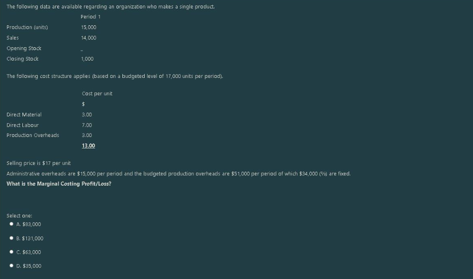 The following data are available regarding an organization who makes a single product.
Period 1
15,000
14,000
Production (units)
Sales
Opening Stock
Closing Stock
The following cost structure applies (based on a budgeted level of 17,000 units per period).
Cost per unit
$
Direct Material
Direct Labour
Production Overheads
1,000
Select one:
Selling price is $17 per unit
Administrative overheads are $15,000 per period and the budgeted production overheads are $51,000 per period of which $34,000 (%) are fixed.
What is the Marginal Costing Profit/Loss?
A. $83,000
B. $131,000
C. $63,000
D. $35,000
3.00
7.00
3.00
13.00