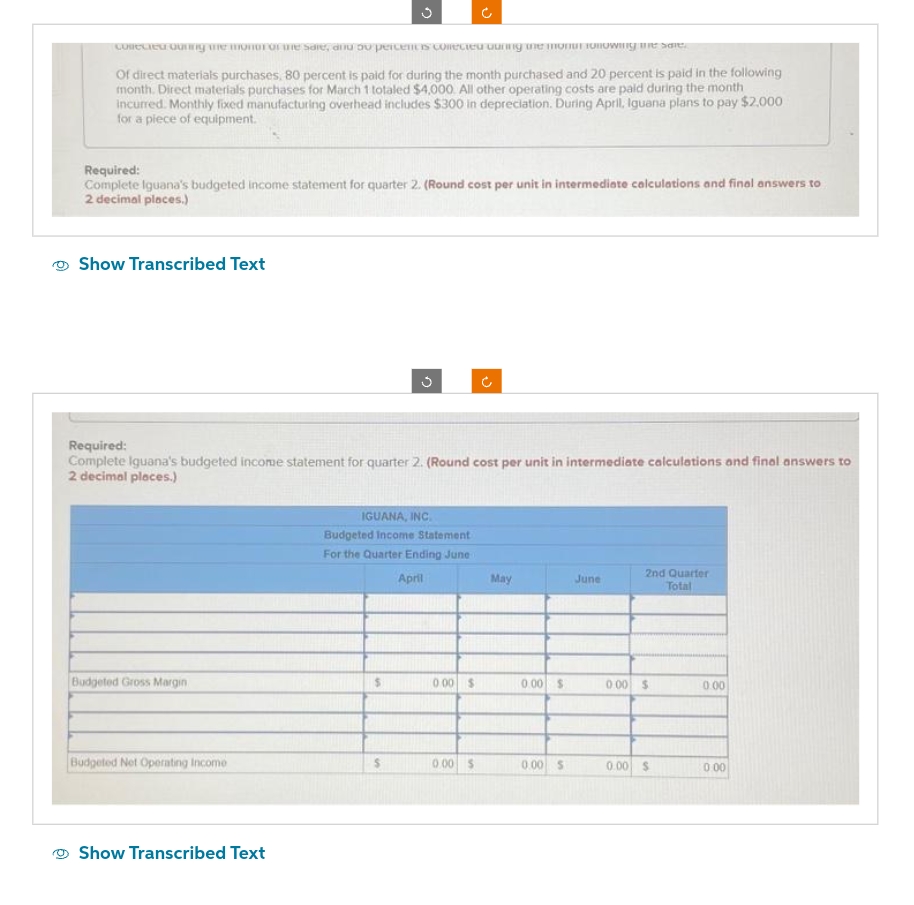 collected during me monor of the sale, and 50 percentis corrected during the monar following the sale.
Of direct materials purchases, 80 percent is paid for during the month purchased and 20 percent is paid in the following
month. Direct materials purchases for March 1 totaled $4,000. All other operating costs are paid during the month
incurred. Monthly fixed manufacturing overhead includes $300 in depreciation. During April, Iguana plans to pay $2,000
for a piece of equipment.
Required:
Complete Iguana's budgeted income statement for quarter 2. (Round cost per unit in intermediate calculations and final answers to
2 decimal places.)
Show Transcribed Text
Budgeted Gross Margin
C
Required:
Complete Iguana's budgeted income statement for quarter 2. (Round cost per unit in intermediate calculations and final answers to
2 decimal places.)
Budgeted Net Operating Income
Show Transcribed Text
IGUANA, INC.
Budgeted Income Statement
For the Quarter Ending June
April
$
0.00 $
V
0.00 $
May
0.00 $
0.00 $
June
2nd Quarter
Total
0.00 $
0.00 $
0.00
0.00