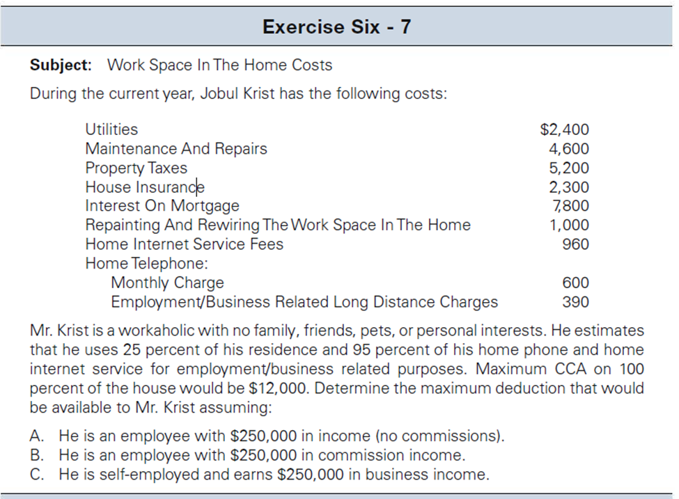 Exercise Six - 7
Subject: Work Space In The Home Costs
During the current year, Jobul Krist has the following costs:
Utilities
Maintenance And Repairs
Property Taxes
House Insurance
Interest On Mortgage
Repainting And Rewiring The Work Space In The Home
Home Internet Service Fees
Home Telephone:
Monthly Charge
Employment/Business Related Long Distance Charges
$2,400
4,600
5,200
2,300
7,800
1,000
960
A. He is an employee with $250,000 in income (no commissions).
B. He is an employee with $250,000 in commission income.
C. He is self-employed and earns $250,000 in business income.
600
390
Mr. Krist is a workaholic with no family, friends, pets, or personal interests. He estimates
that he uses 25 percent of his residence and 95 percent of his home phone and home
internet service for employment/business related purposes. Maximum CCA on 100
percent of the house would be $12,000. Determine the maximum deduction that would
be available to Mr. Krist assuming: