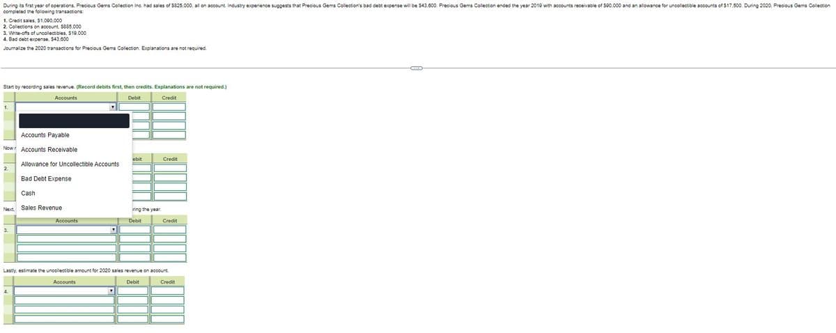 During its first year of operations, Precious Gems Collection Inc. had sales of $825,000, all on account. Industry experience suggests that Precious Gems Collection's bad debt expense will be $43,600. Precious Gems Collection ended the year 2019 with accounts receivable of $90,000 and an allowance for uncollectible accounts of $17,500. During 2020, Precious Gems Collection
completed the following transactions:
1. Credit sales, $1,090,000
2. Collections on account, $885,000
3. Write-offs of uncollectibles, $19.000
4. Bad debt expense, $43,600
Journalize the 2020 transactions for Precious Gems Collection. Explanations are not required.
Start by recording sales revenue. (Record debits first, then credits. Explanations are not required.)
Accounts
Debit
Credit
1.
Accounts Payable
Now Accounts Receivable
2.
3.
Allowance for Uncollectible Accounts
Next. Sales Revenue
Bad Debt Expense
Cash
4.
Accounts
▼
ebit
T
ring the year.
Debit
Credit
Lastly, estimate the uncollectible amount for 2020 sales revenue on account.
Accounts
Debit
Credit
Credit
(...