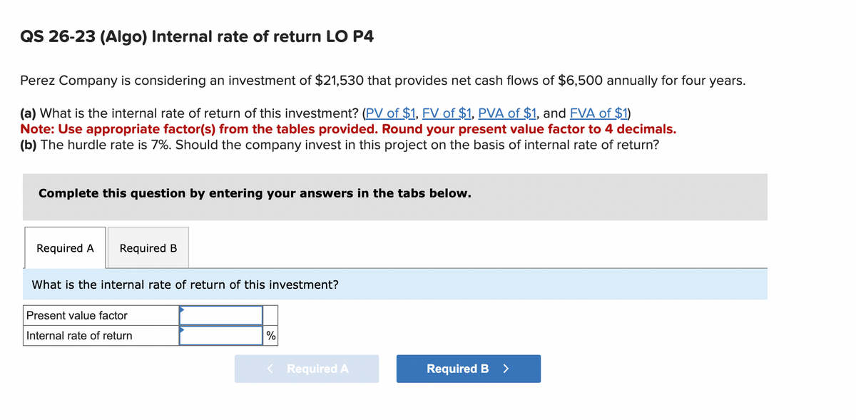 QS 26-23 (Algo) Internal rate of return LO P4
Perez Company is considering an investment of $21,530 that provides net cash flows of $6,500 annually for four years.
(a) What is the internal rate of return of this investment? (PV of $1, FV of $1, PVA of $1, and FVA of $1)
Note: Use appropriate factor(s) from the tables provided. Round your present value factor to 4 decimals.
(b) The hurdle rate is 7%. Should the company invest in this project on the basis of internal rate of return?
Complete this question by entering your answers in the tabs below.
Required A
Required B
What is the internal rate of return of this investment?
Present value factor
Internal rate of return
%
< Required A
Required B
>