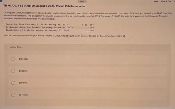 Operating loses February 1, 2024-January 31, 2025
Estimated operating losses, February 1-June 30, 2025
Impairment of division assets at January 31, 2025
In its income statement for the year ended January 31, 2025, Rocket would report a before-tax loss on discontinued operations of
TB MC Qu. 4-68 (Algo) On August 1, 2024, Rocket Retailers adopted...
On August 1, 2024, Rocket Retailers adopted a plan to discontinue its catalog sales division, which qualifies as a separate component of the business according to GAAP regarding
discontinued operations. The disposal of the division was expected to be concluded by June 30, 2025. On January 31, 2025, Rocket's fiscal year-end, the following information
relative to the discontinued-division was accumulated:
Multiple Choice
$189,000)
$149,000)
$(117,000)
$040,000)
Help
$ 117,000
72,000
23,000
Save & Exit