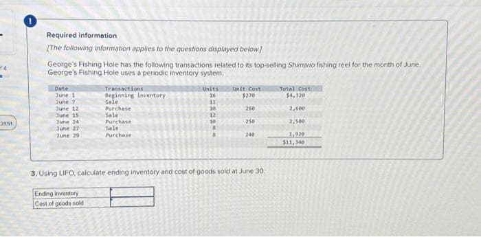 14
.
3151
Required information
[The following information applies to the questions displayed below]
George's Fishing Hole has the following transactions related to its top-selling Shimano fishing reel for the month of June.
George's Fishing Hole uses a periodic inventory system.
Date
June 1
June 7
June 12
June 15
June 241
June 27
June 29
Transactions
Beginning inventory
Sale
Purchase
Sale
Purchase
Sale
Purchase
Ending inventory
Cost of goods sold
Units
16
11
10
12
10
A
Unit Cost
$270
260
250
240
3. Using LIFO, calculate ending inventory and cost of goods sold at June 30.
Total Cost
$4,320
2,600
2,500
1,920
$11,340