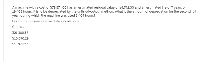 A machine with a cost of $79,574.00 has an estimated residual value of $4,742.00 and an estimated life of 7 years or
19,405 hours. It is to be depreciated by the units-of-output method. What is the amount of depreciation for the second full
year, during which the machine was used 3,409 hours?
Do not round your intermediate calculations.
$13,146.21
$21,380.57
$10,690.29
$13,979.27