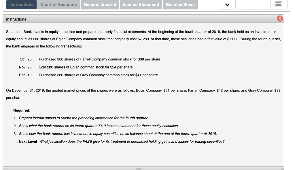 Instructions Chart of Accounts General Journal Income Statement Balance Sheet
Instructions
Southeast Bank invests in equity securities and prepares quarterly financial statements. At the beginning of the fourth quarter of 2019, the bank held as an investment in
equity securities 280 shares of Eglan Company common stock that originally cost $7,280. At that time, these securities had a fair value of $7,000. During the fourth quarter,
the bank engaged in the following transactions:
Oct. 26
Nov. 26
Dec. 10
Purchased 360 shares of Farrell Company common stock for $39 per share.
Sold 280 shares of Eglan common stock for $24 per share.
Purchased 360 shares of Gray Company common stock for $41 per share.
On December 31, 2019, the quoted market prices of the shares were as follows: Eglan Company, $51 per share; Farrell Company, $42 per share; and Gray Company, $39
per share.
Required:
1. Prepare journal entries to record the preceding information for the fourth quarter.
2. Show what the bank reports on its fourth quarter 2019 income statement for these equity securities.
3. Show how the bank reports this investment in equity securities on its balance sheet at the end of the fourth quarter of 2019.
4. Next Level What justification does the FASB give for its treatment of unrealized holding gains and losses for trading securities?