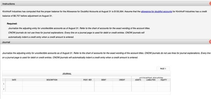 Instructions
Kirchhoff Industries has computed that the proper balance for the Allowance for Doubtful Accounts at August 31 is $135,564. Assume that the allowance for doubtful accounts for Kirchhoff Industries has a credit
balance of $8,757 before adjustment on August 31.
Required:
Journalize the adjusting entry for uncollectible accounts as of August 31. Refer to the chart of accounts for the exact wording of the account titles.
CNOW journals do not use lines for journal explanations. Every line on a journal page is used for debit or credit entries. CNOW journals will
automatically indent a credit entry when a credit amount is entered
Journal
Journalize the adjusting entry for uncollectible accounts as of August 31. Refer to the chart of accounts for the exact wording of the account titles. CNOW journals do not use lines for journal explanations. Every line
on a journal page is used for debit or credit entries. CNOW journals will automatically indent a credit entry when a credit amount is entered
DATE
DESCRIPTION
JOURNAL
POST RE
DEBIT
CREDIT
ACCOUNTING BALLATION
ASSETS
PAGE 1
LIABILITIES
EQUITY