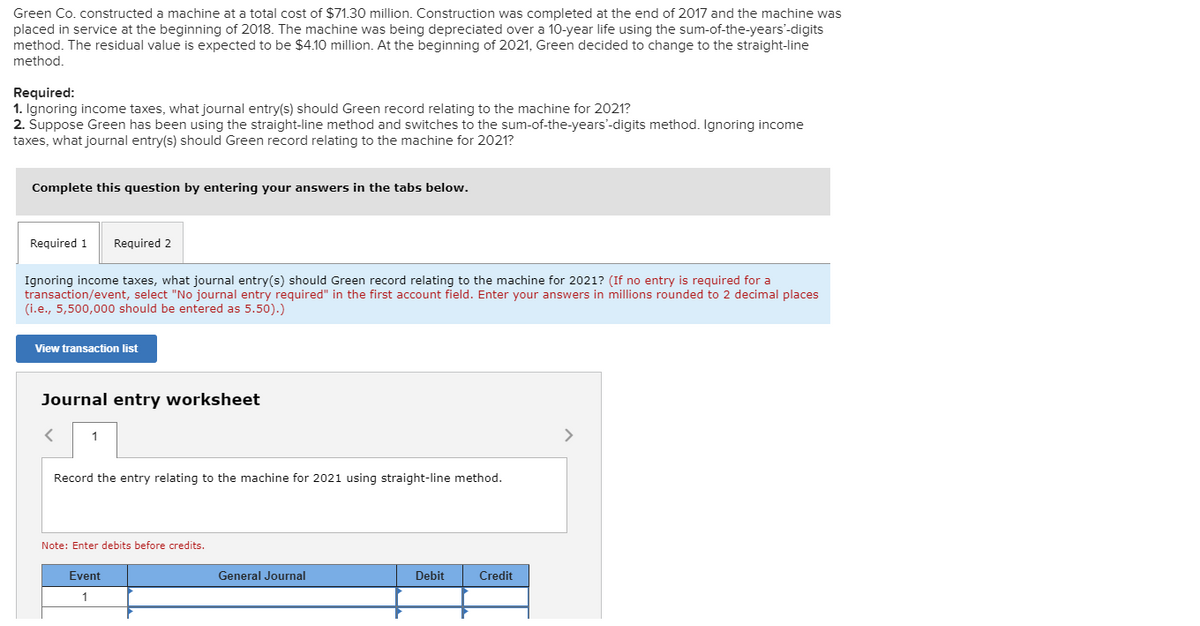 Green Co. constructed a machine at a total cost of $71.30 million. Construction was completed at the end of 2017 and the machine was
placed in service at the beginning of 2018. The machine was being depreciated over a 10-year life using the sum-of-the-years'-digits
method. The residual value is expected to be $4.10 million. At the beginning of 2021, Green decided to change to the straight-line
method.
Required:
1. Ignoring income taxes, what journal entry(s) should Green record relating to the machine for 2021?
2. Suppose Green has been using the straight-line method and switches to the sum-of-the-years'-digits method. Ignoring income
taxes, what journal entry(s) should Green record relating to the machine for 2021?
Complete this question by entering your answers in the tabs below.
Required 1 Required 2
Ignoring income taxes, what journal entry(s) should Green record relating to the machine for 2021? (If no entry is required for a
transaction/event, select "No journal entry required" in the first account field. Enter your answers in millions rounded to 2 decimal places
(i.e., 5,500,000 should be entered as 5.50).)
View transaction list
Journal entry worksheet
< 1
Record the entry relating to the machine for 2021 using straight-line method.
Note: Enter debits before credits.
Event
1
General Journal
Debit
Credit
>