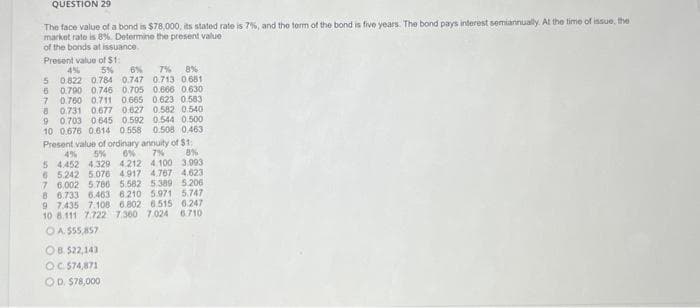 QUESTION 29
The face value of a bond is $78,000, its stated rate is 7%, and the term of the bond is five years. The bond pays interest semiannually. At the time of issue, the
market rate is 8%. Determine the present value
of the bonds at issuance.
Present value of $1:
4%
5% 6%
5 0.822 0.784 0.747
6 0.790 0.746 0.705 0.666 0.630
7 0.760 0.711 0665 0.623 0.583
0.731 0.677 0.627 0.582 0.540
8
9 0.703 0645 0.592 0.544 0.500
10 0.676 0.614 0.558 0.508 0.463
Present value of ordinary annuity of $1
4% 5% 6% 7%
5 4452 4.329 4.212 4.100
8%
3.993
6 5.242 5.076 4.917 4.767 4.623
7 6.002 5.786 5.582 5.389 5.206
8 6.733 6.463 6.210 5.971 5.747
7% 8%
0.713 0.681
9 7.435 7.108 6.802 6.515 6.247
10 8.111 7.722 7.360 7.024 6.710
OA. $55,857
OB. $22,143
OC 574,871
OD. $78,000