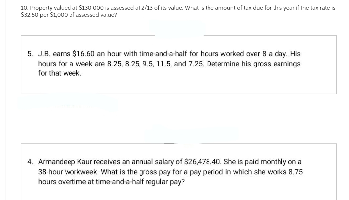 10. Property valued at $130 000 is assessed at 2/13 of its value. What is the amount of tax due for this year if the tax rate is
$32.50 per $1,000 of assessed value?
5. J.B. earns $16.60 an hour with time-and-a-half for hours worked over 8 a day. His
hours for a week are 8.25, 8.25, 9.5, 11.5, and 7.25. Determine his gross earnings
for that week.
4. Armandeep Kaur receives an annual salary of $26,478.40. She is paid monthly on a
38-hour workweek. What is the gross pay for a pay period in which she works 8.75
hours overtime at time-and-a-half regular pay?