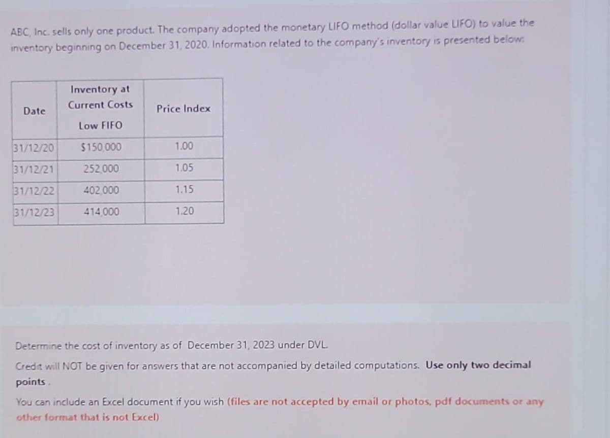 ABC, Inc. sells only one product. The company adopted the monetary LIFO method (dollar value LIFO) to value the
inventory beginning on December 31, 2020. Information related to the company's inventory is presented below:
Date
31/12/20
31/12/21
31/12/22
31/12/23
Inventory at
Current Costs
Low FIFO
$150,000
252,000
402,000
414,000
Price Index
1.00
1.05
1.15
1.20
Determine the cost of inventory as of December 31, 2023 under DVL.
Credit will NOT be given for answers that are not accompanied by detailed computations. Use only two decimal
points.
You can include an Excel document if you wish (files are not accepted by email or photos, pdf documents or any
other format that is not Excel)