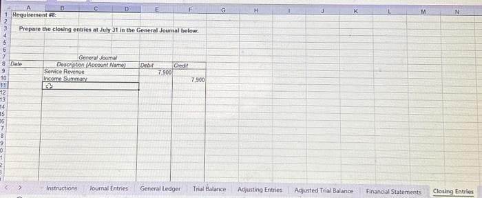 1 Requirement #8:
6
7
8 Date
9
10
11
3 Prepare the closing entries at July 31 in the General Journal below.
4
5
12
13
14
15
16
7
8
9
10
8
D
General Journal
Description (Account Name)
Service Revenue
Income Summary
3
E
Instructions Journal Entries
Debit
7,900
F
Credit
General Ledger
7,900
G
Trial Balance
H
Adjusting Entries
Adjusted Trial Balance
K
M
Financial Statements
N
Closing Entries