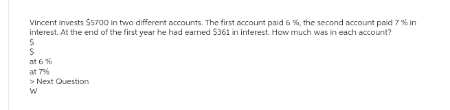 Vincent invests $5700 in two different accounts. The first account paid 6 %, the second account paid 7 % in
interest. At the end of the first year he had earned $361 in interest. How much was in each account?
$
$
at 6 %
at 7%
> Next Question.
W