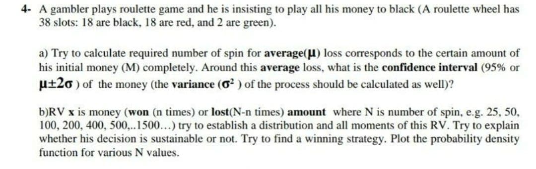 4- A gambler plays roulette game and he is insisting to play all his money to black (A roulette wheel has
38 slots: 18 are black, 18 are red, and 2 are green).
a) Try to calculate required number of spin for average(µ) loss corresponds to the certain amount of
his initial money (M) completely. Around this average loss, what is the confidence interval (95% or
u±20 ) of the money (the variance (O? ) of the process should be calculated as well)?
b)RV x is money (won (n times) or lost(N-n times) amount where N is number of spin, e.g. 25, 50,
100, 200, 400, 500,..1500...) try to establish a distribution and all moments of this RV. Try to explain
whether his decision is sustainable or not. Try to find a winning strategy. Plot the probability density
function for various N values.
