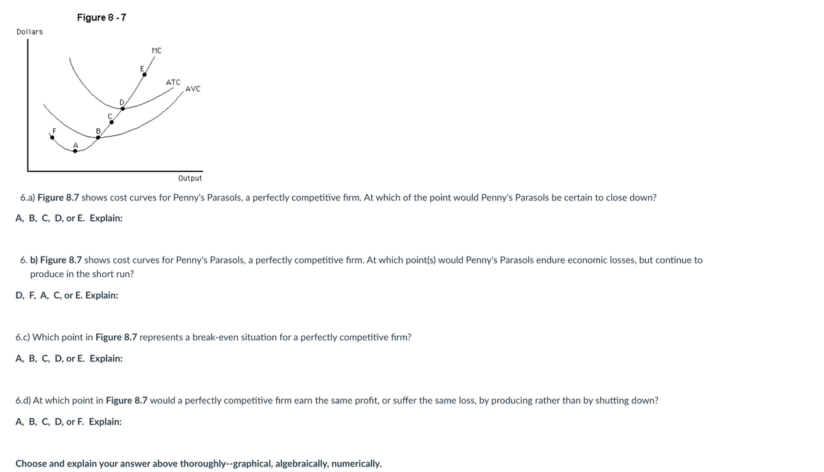 Figure 8 -7
Dollars
MC
E
ATC
AVC
D
B
Output
6.a) Figure 8.7 shows cost curves for Penny's Parasols, a perfectly competitive firm. At which of the point would Penny's Parasols be certain to close down?
А, В, С, D, or E. Explain:
6. b) Figure 8.7 shows cost curves for Penny's Parasols, a perfectly competitive firm. At which point(s) would Penny's Parasols endure economic losses, but continue to
produce in the short run?
D, F, A, C, or E. Explain:
6.c) Which point in Figure 8.7 represents a break-even situation for a perfectly competitive fırm?
A, B, C, D, or E. Explain:
6.d) At which point in Figure 8.7 would a perfectly competitive firm earn the same profit, or suffer the same loss, by producing rather than by shutting down?
А, В, С, D, or F. Explain:
Choose and explain your answer above thoroughly--graphical, algebraically, numerically.

