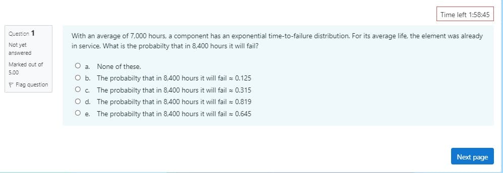 ### Probability and Exponential Time-to-Failure Distribution

#### Example Problem:

**Question 1:**
With an average of 7,000 hours, a component has an exponential time-to-failure distribution. For its average life, the element was already in service. What is the probability that in 8,400 hours it will fail?

- a. None of these.
- b. The probability that in 8,400 hours it will fail ≈ 0.125
- c. The probability that in 8,400 hours it will fail ≈ 0.315
- d. The probability that in 8,400 hours it will fail ≈ 0.819
- e. The probability that in 8,400 hours it will fail ≈ 0.645

**Answer Explanation:**
To determine the appropriate answer, students should understand the concept of the exponential time-to-failure distribution and use the respective mathematical formulation.

**Test Navigation:**
From the provided image:
- This is Question 1, which has not been answered yet, and is marked out of 5.00 points.
- There is an option to flag the question, likely for review.
- A timer at the top shows the remaining time: 1:58:45.
- To proceed to the next page, click on "Next page". 

This image depicts an interactive question in an online educational platform designed to test students' understanding of probability, particularly regarding exponential time-to-failure distribution.