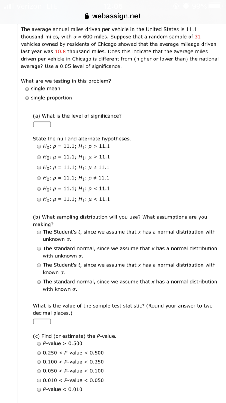 The average annual miles driven per vehicle in the United States is 11.1
thousand miles, with o = 600 miles. Suppose that a random sample of 31
vehicles owned by residents of Chicago showed that the average mileage driven
last year was 10.8 thousand miles. Does this indicate that the average miles
driven per vehicle in Chicago is different from (higher or lower than) the national
average? Use a 0.05 level of significance.
What are we testing in this problem?
O single mean
O single proportion
(a) What is the level of significance?
State the null and alternate hypotheses.
о Но: р3D 11.1; Hі: р> 11.1
O Ho: H = 11.1; H1: µ > 11.1
O Ho: µ = 11.1; H1: µ # 11.1
о Hо: р 3 11.1; Hi: р# 11.1
O Ho: p = 11.1; H1: p < 11.1
O Ho: µ = 11.1; H1: µ < 11.1
(b) What sampling distribution will you use? What assumptions are you
making?
O The Student's t, since we assume that x has a normal distribution with
unknown o.
O The standard normal, since we assume that x has a normal distribution
with unknown o.
O The Student's t, since we assume that x has a normal distribution with
known o.
O The standard normal, since we assume that x has a normal distribution
with known o.
What is the value of the sample test statistic? (Round your answer to two
decimal places.)
(c) Find (or estimate) the P-value.
O P-value > 0.500
O 0.250 < P-value < 0.500
O 0.100 < P-value < 0.250
O 0.050 < P-value < 0.100
O 0.010 < P-value < 0.050
O P-value < 0.010
