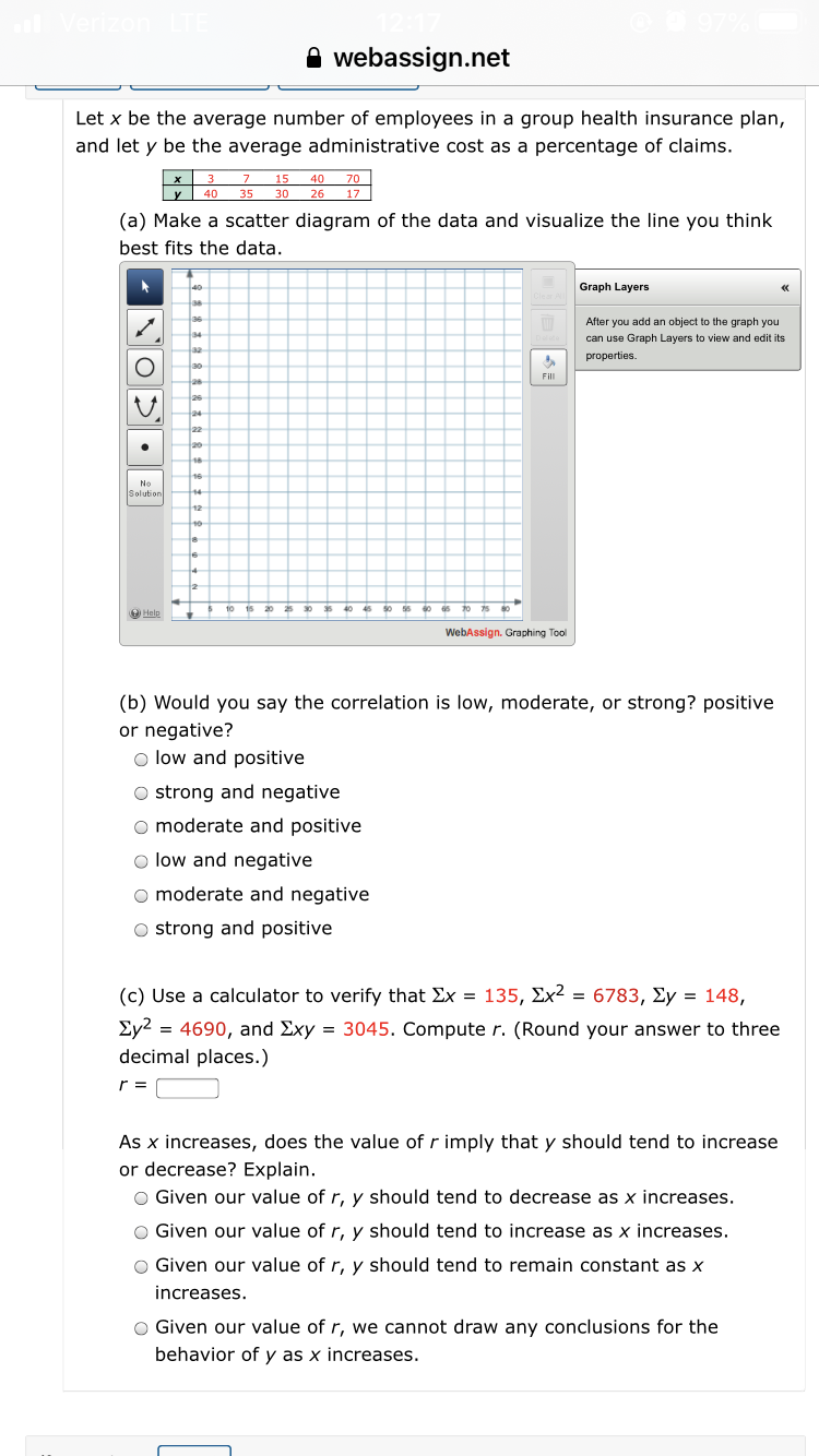 (a) Make a scatter diagram of the data and visualize the line you think
best fits the data.
Graph Layers
After you add an object to the graph you
can use Graph Layers to view and edit its
properties.
Fill
No
Solution
WebAssign. Graphing Tool
(b) Would you say the correlation is low, moderate, or strong? positive
or negative?
o low and positive
O strong and negative
o moderate and positive
O low and negative
o moderate and negative
O strong and positive
(c) Use a calculator to verify that Ex = 135, Ex² = 6783, Ey = 148,
Ey2 = 4690, and Exy = 3045. Compute r. (Round your answer to three
decimal places.)
r =
As x increases, does the value of r imply that y should tend to increase
or decrease? Explain.
O Given our value of r, y should tend to decrease as x increases.
O Given our value of r, y should tend to increase as x increases.
O Given our value of r, y should tend to remain constant as x
increases.
O Given our value of r, we cannot draw any conclusions for the
behavior of y as x increases.
