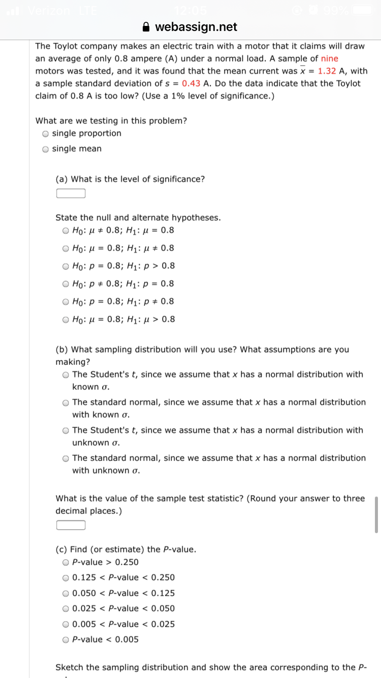 webassign.net
The Toylot company makes an electric train with a motor that it claims will draw
an average of only 0.8 ampere (A) under a normal load. A sample of nine
motors was tested, and it was found that the mean current was x = 1.32 A, with
a sample standard deviation of s = 0.43 A. Do the data indicate that the Toylot
claim of 0.8 A is too low? (Use a 1% level of significance.)
What are we testing in this problem?
O single proportion
O single mean
(a) What is the level of significance?
State the null and alternate hypotheses.
O Ho: H # 0.8; H1: µµ = 0.8
Ο H0: μ = 0.8; H1: μ+ 0.8
O Ho: p = 0.8; H1: p > 0.8
O Ho: p + 0.8; H1: p = 0.8
O Ho: p = 0.8; H1: p + 0.8
O Ho: H = 0.8; H1: µ > 0.8
(b) What sampling distribution will you use? What assumptions are you
making?
O The Student's t, since we assume that x has a normal distribution with
known o.
O The standard normal, since we assume that x has a normal distribution
with known ơ.
O The Student's t, since we assume that x has a normal distribution with
unknown o.
O The standard normal, since we assume that x has a normal distribution
with unknown o.
What is the value of the sample test statistic? (Round your answer to three
decimal places.)
(c) Find (or estimate) the P-value.
O P-value > 0.250
O 0.125 < P-value < 0.250
O 0.050 < P-value < 0.125
O 0.025 < P-value < 0.050
O 0.005 < P-value < 0.025
O P-value < 0.005
Sketch the sampling distribution and show the area corresponding to the P-
