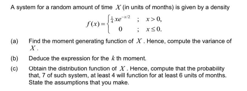 A system for a random amount of time X (in units of months) is given by a density
xe2 ; x>0,
f (x)=<
; x<0.
Find the moment generating function of X . Hence, compute the variance of
X.
(a)
(b)
Deduce the expression for the k th moment.
Obtain the distribution function of X . Hence, compute that the probability
that, 7 of such system, at least 4 will function for at least 6 units of months.
State the assumptions that you make.
(c)
