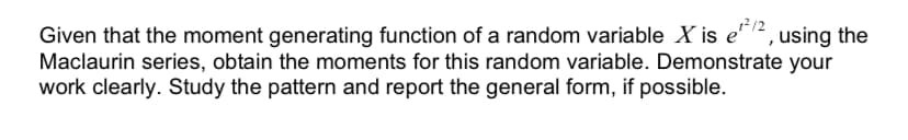 212
Given that the moment generating function of a random variable X is e12, using the
Maclaurin series, obtain the moments for this random variable. Demonstrate your
work clearly. Study the pattern and report the general form, if possible.
