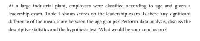 At a large industrial plant, employees were classified according to age and given a
leadership exam. Table 2 shows scores on the leadership exam. Is there any significant
difference of the mean score between the age groups? Perform data analysis, discuss the
descriptive statistics and the hypothesis test. What would be your conclusion?
