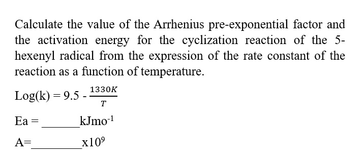 Calculate the value of the Arrhenius pre-exponential factor and
the activation energy for the cyclization reaction of the 5-
hexenyl radical from the expression of the rate constant of the
reaction as a function of temperature.
1330K
T
kJmo-¹
x10⁹
Log(k)= 9.5 -
Ea =
A=