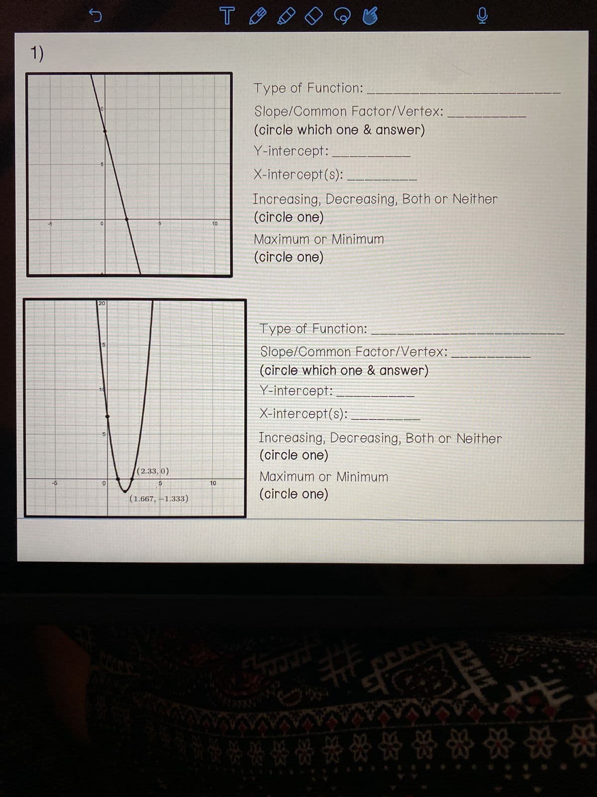 1)
-5
S
10
5
0
20
5
0
(2.33, 0)
5
(1.667, -1.333)
10
10
то
Type of Function:
Slope/Common Factor/Vertex:
(circle which one & answer)
Y-intercept:
X-intercept(s):
K
Increasing, Decreasing, Both or Neither
(circle one)
Maximum or Minimum
(circle one)
Type of Function:
Slope/Common Factor/Vertex:
(circle which one & answer)
Y-intercept:
X-intercept(s):
Increasing, Decreasing, Both or Neither
(circle one)
Maximum or Minimum
(circle one)
marang
M
*******
Q
ACCES
DO
1
01