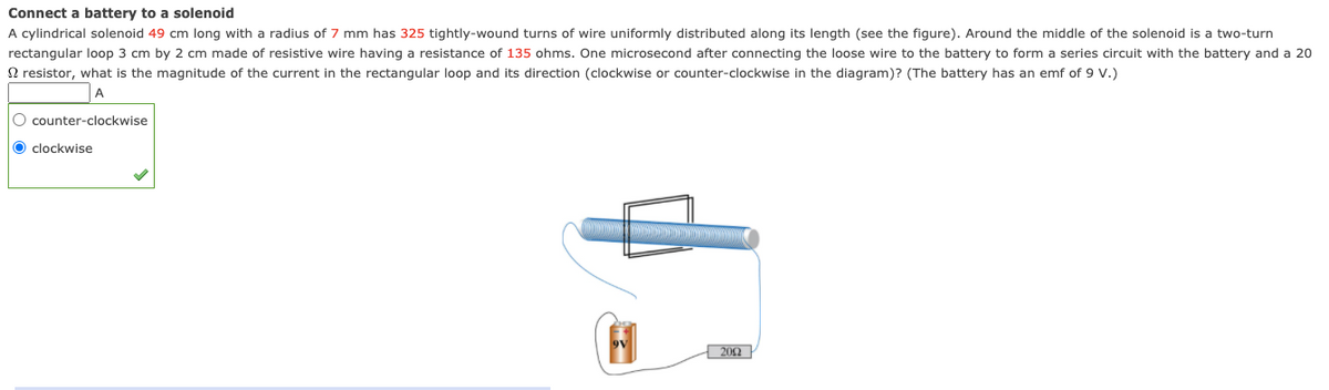 Connect a battery to a solenoid
A cylindrical solenoid 49 cm long with a radius of 7 mm has 325 tightly-wound turns of wire uniformly distributed along its length (see the figure). Around the middle of the solenoid is a two-turn
rectangular loop 3 cm by 2 cm made of resistive wire having a resistance of 135 ohms. One microsecond after connecting the loose wire to the battery to form a series circuit with the battery and a 20
N resistor, what is the magnitude of the current in the rectangular loop and its direction (clockwise or counter-clockwise in the diagram)? (The battery has an emf of 9 Vv.)
A
O counter-clockwise
O clockwise
202
