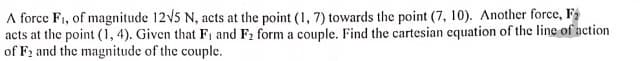 A force F1, of magnitude 12v5 N, acts at the point (1, 7) towards the point (7, 10). Another force, F2
acts at the point (1, 4). Given that F, and F2 form a couple. Find the cartesian equation of the line of action
of F2 and the magnitude of the couple.
