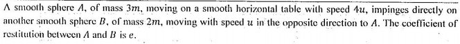 A smooth sphere A, of mass 3m, moving on a smooth horizontal table with speed 4u, impinges directly on
another smooth sphere B, of mass 2m, moving with speed u in the opposite direction to A. The coefficient of
restitution between A and B is e.
