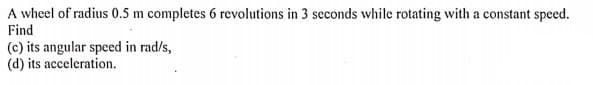 A wheel of radius 0.5 m completes 6 revolutions in 3 seconds while rotating with a constant speed.
Find
(c) its angular speed in rad/s,
(d) its acceleration.
