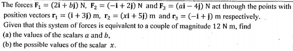 The forces F, = (2i + bj) N, F2 = (-i+ 2j) N and F3 = (ai – 4j) N act through the points with
position vectors r, = (i+ 3j) m, r, = (xi + 5j) m and r, = (-1+ j) m respectively.
Given that this system of forces is equivalent to a couple of magnitude 12 N m, find
(a) the values of the scalars a and b,
(b) the possible values of the scalar x.
