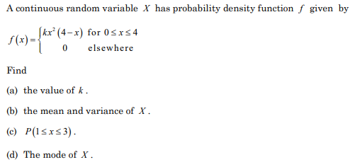 A continuous random variable X has probability density function f given by
Skx* (4–x) for 0sr54
f(x) ={"
elsewhere
Find
(a) the value of k.
(b) the mean and variance of X.
(c) P(1<xs3).
(d) The mode of x.
