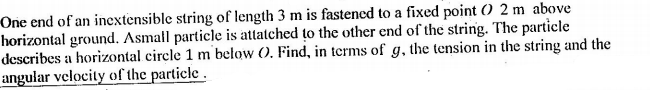 One end of an incxtensible string of length 3 m is fastened to a fixed point () 2 m above
horizontal ground. Asmall particle is attatched to the other end of the string. The particle
describes a horizontal circle 1 m below (). Find, in terms of g, the tension in the string and the
angular velocity of the particle .
