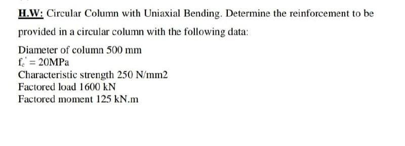 H.W: Circular Column with Uniaxial Bending. Determine the reinforcement to be
provided in a circular column with the following data:
Diameter of column 500 mm
f = 20MPa
Characteristic strength 250 N/mm2
Factored load 1600 KN
Factored moment 125 kN.m