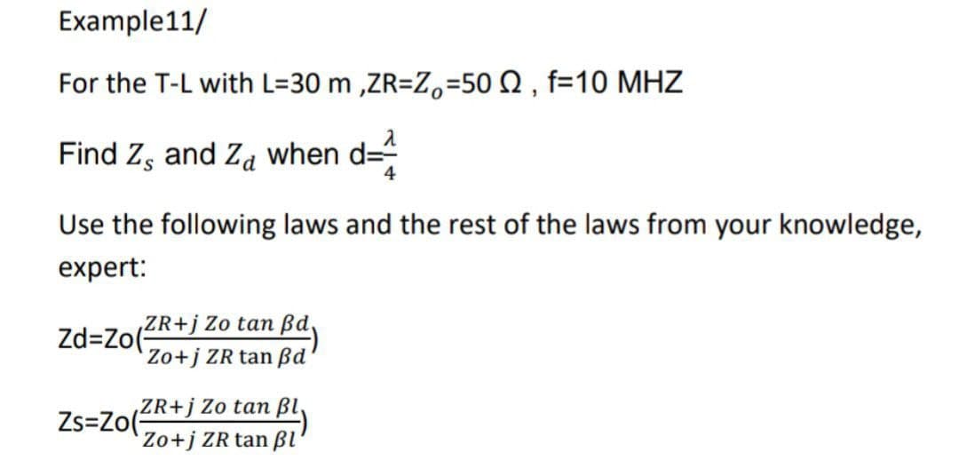 Example11/
For the T-L with L=30 m,ZR=Z=502, f=10 MHZ
2
Find Z, and Za when d=
4
Use the following laws and the rest of the laws from your knowledge,
expert:
ZR+j Zo tan Bd
Zd=Zo(
Zo+j ZR tan ßd
ZR+j Zo tan pl
Zs=Zo(
Zo+j ZR tan pl'