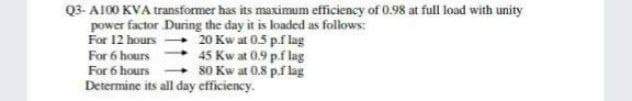 Q3-A100 KVA transformer has its maximum efficiency of 0.98 at full load with unity
power factor During the day it is loaded as follows:
For 12 hours →→→→ 20 Kw at 0.5 p.f lag
For 6 hours
45 Kw at 0.9 p.f lag
For 6 hours
80 Kw at 0.8 p.f lag
Determine its all day efficiency.