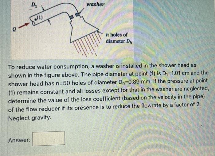 washer
(1)
n holes of
diameter D
To reduce water consumption, a washer is installed in the shower head as
shown in the figure above. The pipe diameter at point (1) is D1=1.01 cm and the
shower head has n=50 holes of diameter Dh=0.89 mm. If the pressure at point
(1) remains constant and all losses except for that in the washer are neglected,
determine the value of the loss coefficient (based on the velocity in the pipe)
of the flow reducer if its presence is to reduce the flowrate by a factor of 2.
Neglect gravity.
Answer:
