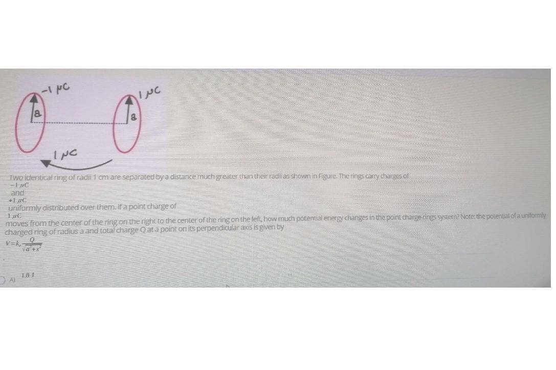 8.
INC
Two identical ring of radii 1 cm are separated by a distance much greater than their radili as showm in Figure. The rings carry charges of
and
+1 nC
uniformly distributed over them. If a point charge of
moves from the center of the ring on the right to the center of the ring on the left, how much potential energy changes in the point charge-rings systern7 Note: the potential of a uniformly
charged ring ofradius a and total charge Qat a point on its perpendicular axis is given by
V=k,
va +x
1.8I
