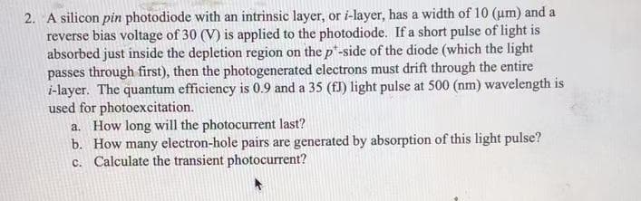 2. A silicon pin photodiode with an intrinsic layer, or i-layer, has a width of 10 (um) and a
reverse bias voltage of 30 (V) is applied to the photodiode. If a short pulse of light is
absorbed just inside the depletion region on the p*-side of the diode (which the light
passes through first), then the photogenerated electrons must drift through the entire
i-layer. The quantum efficiency is 0.9 and a 35 (fJ) light pulse at 500 (nm) wavelength is
used for photoexcitation.
a. How long will the photocurrent last?
b. How many electron-hole pairs are generated by absorption of this light pulse?
c. Calculate the transient photocurrent?
