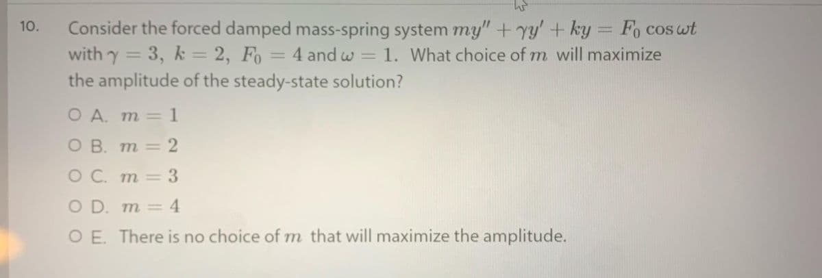 Consider the forced damped mass-spring system my" + yy'+ ky = Fo cos wt
with y =
the amplitude of the steady-state solution?
10.
%3D
3, k = 2, Fo = 4 and w = 1. What choice of m will maximize
%3D
O A. m =
1
О В. т — 2
= }
O C. m= 3
O D. m = 4
O E. There is no choice of m that will maximize the amplitude.
