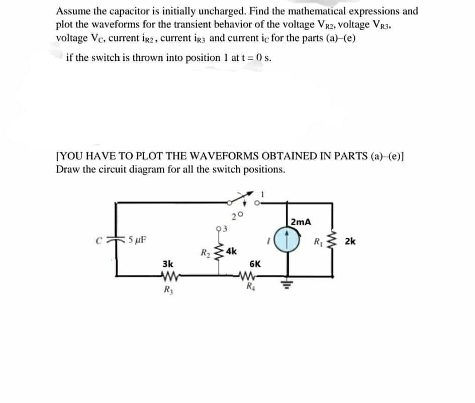 Assume the capacitor is initially uncharged. Find the mathematical expressions and
plot the waveforms for the transient behavior of the voltage VR2, voltage VR3,
voltage Vc, current ig2, current iR3 and current ic for the parts (a) (e)
if the switch is thrown into position 1 at t 0 s.
[YOU HAVE TO PLOT THE WAVEFORMS OBTAINED IN PARTS (a) (e)]
Draw the circuit diagram for all the switch positions.
20
2mA
5 uF
R
2k
R 4k
6K
3k
R3
R4
