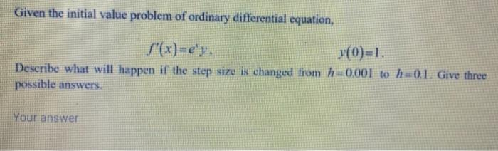 Given the initial value problem of ordinary differential equation,
S(x)=e'y,
y(0)-1.
Describe what will happen if the step size is changed from h0001 to h=01 Give three
possible answers.
Your answer
