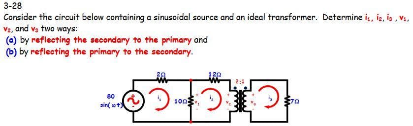 3-28
Consider the circuit below containing a sinusoidal source and an ideal transformer. Determine i, iz, is , V1,
V2, and va two ways:
(a) by reflecting the secondary to the primary and
(b) by reflecting the primary to the secondary.
120
2:1
80
100
sin( ot)
