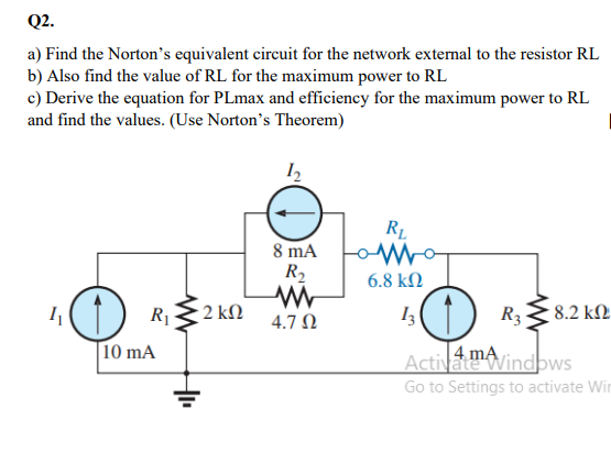 Q2.
a) Find the Norton's equivalent circuit for the network external to the resistor RL
b) Also find the value of RL for the maximum power to RL
c) Derive the equation for PLmax and efficiency for the maximum power to RL
and find the values. (Use Norton's Theorem)
RL
8 mA
R2
6.8 k.
I() RE2 kN
1(1) R3
8.2 kM.
4.7 N
10 mA
Activamovindbws
Go to Settings to activate Win
