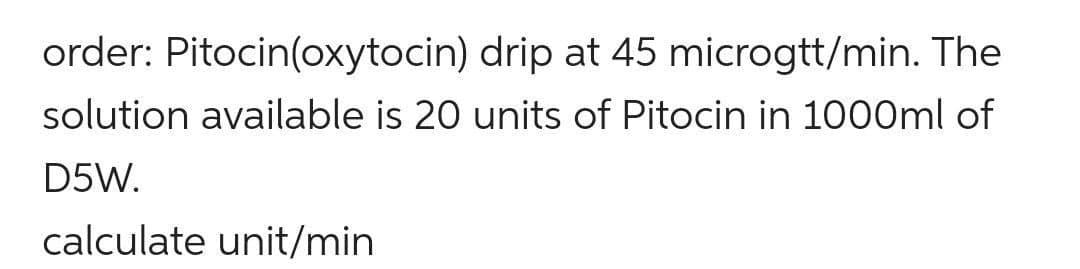 order: Pitocin(oxytocin)
drip at 45 microgtt/min. The
solution available is 20 units of Pitocin in 1000ml of
D5W.
calculate unit/min